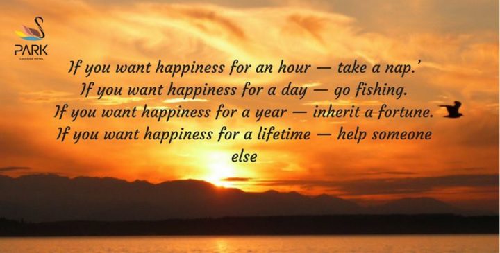 "If you want happiness for an hour - take a nap. If you want happiness for a day - go fishing. If you want happiness for a year - inherit a fortune. If you want happiness for a lifetime - help someone else." - Chinese Proverb