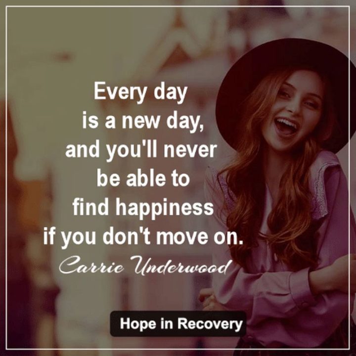 "Every day is a new day, and you'll never be able to find happiness if you don't move on." - Carrie Underwood​​