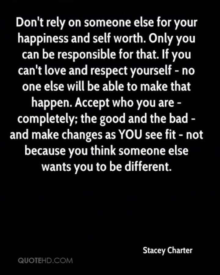 "Don't rely on someone else for your happiness and self-worth. Only you can be responsible for that. If you can't love and respect yourself - no one else will be able to make that happen. Accept who you are - completely; the good and the bad - and make changes as you see fit - not because you think someone else wants you to be different." - Stacey Charter 