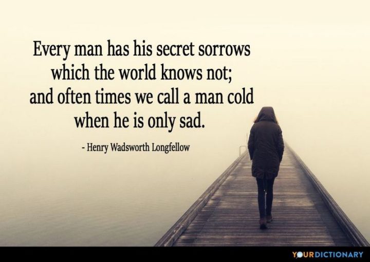 "Every man has his secret sorrows which the world knows not; and often times we call a man cold when he is only sad." - Henry Wadsworth Longfellow