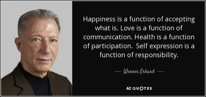 "Happiness is a function of accepting what is. Love is a function of communication. Health is a function of participation. Self-expression is a function of responsibility." - Werner Erhard