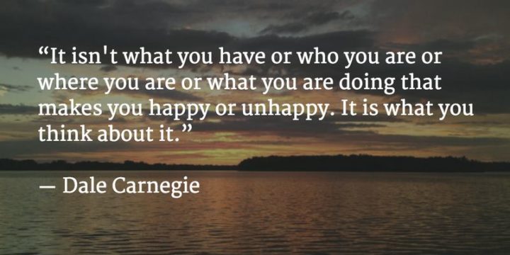 "It isn't what you have or who you are or where you are or what you are doing that makes you happy or unhappy. It is what you think about it." - Dale Carnegie
