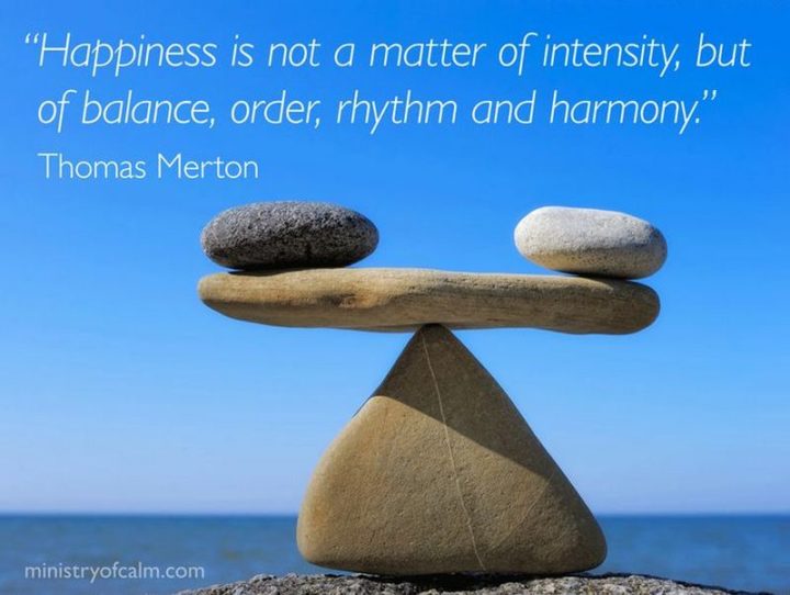 "Happiness is not a matter of intensity but of balance, order, rhythm, and harmony." - Thomas Merton