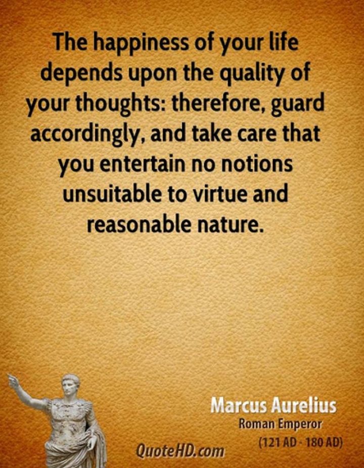 "The happiness of your life depends upon the quality of your thoughts: therefore, guard accordingly, and take care that you entertain no notions unsuitable to virtue and reasonable nature." - Marcus Aurelius
