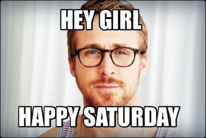 "Hey girl, happy Saturday."