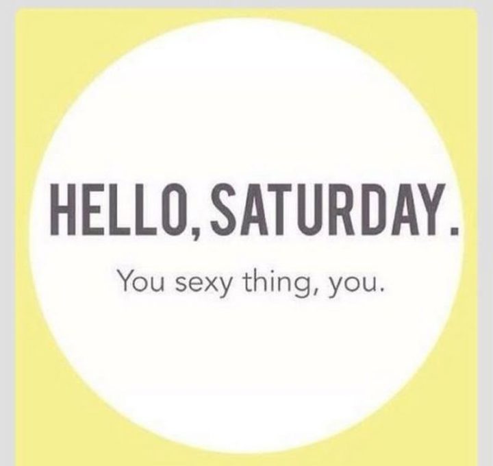 "Hello, Saturday. You sexy thing, you."