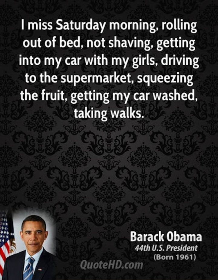 59 Samstagmorgen-Zitate - "Ich vermisse den Samstagmorgen, aus dem Bett zu rollen, sich nicht zu rasieren, mit meinen Mädchen ins Auto zu steigen, zum Supermarkt zu fahren, das Obst auszupressen, mein Auto waschen zu lassen, spazieren zu gehen." - Barack Obama"I miss Saturday morning, rolling out of bed, not shaving, getting into my car with my girls, driving to the supermarket, squeezing the fruit, getting my car washed, taking walks." - Barack Obama