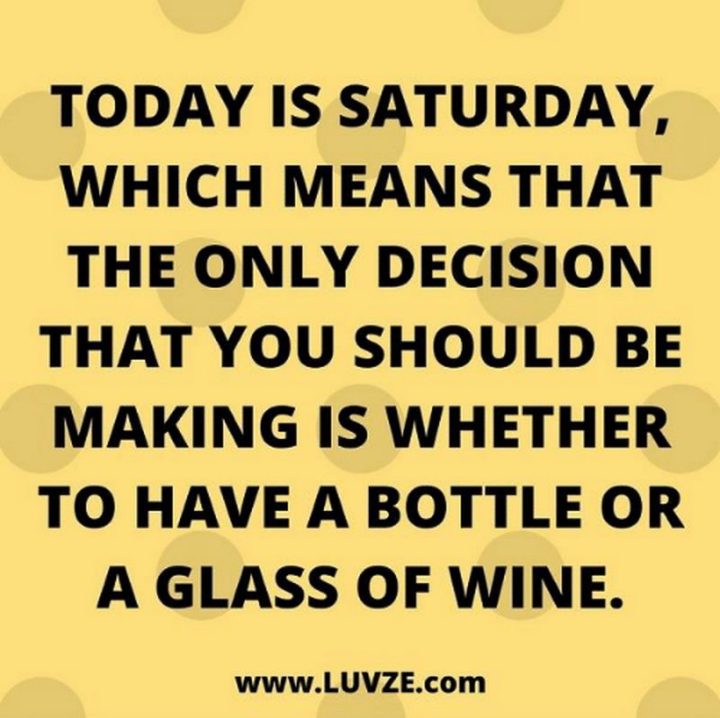 59 cytatów o sobocie - "Dziś jest sobota, co oznacza, że jedyną decyzją, jaką powinieneś podjąć, jest to, czy wypić butelkę czy kieliszek wina." - Nieznany"Today is Saturday, which means that the only decision that you should be making is whether to have a bottle or a glass of wine." - Unknown