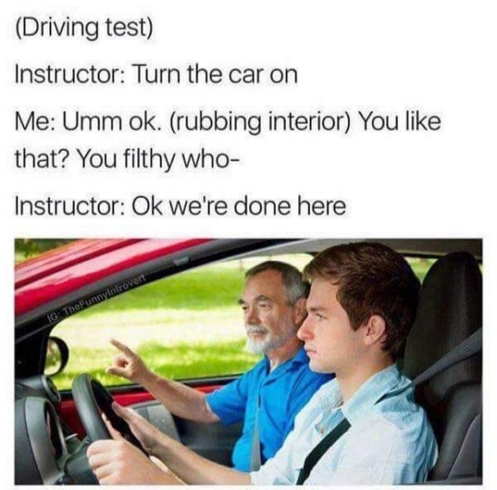 79 Sex Memes - "(Driving test) Instructor: Turn the car on. Me: Umm ok. (rubbing interior) Do you like that? You filthy who-. Instructor: Ok we're done here."