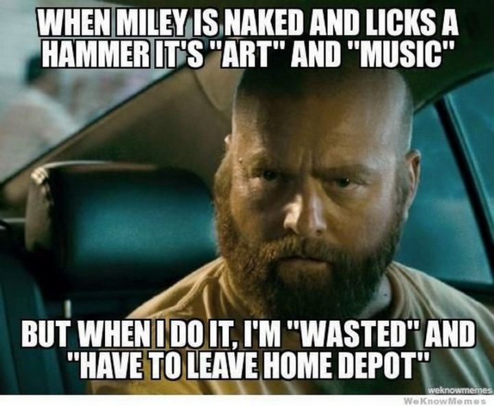 "When Miley is naked and licks a hammer it's 'art' and 'music' but when I do it, I'm 'wasted' and 'have to leave Home Depot'."