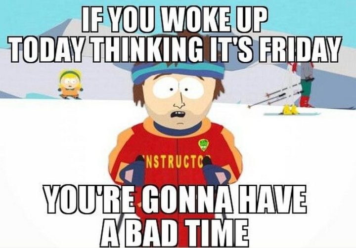 "If you woke up today thinking it's Friday, you're gonna have a bad time."
