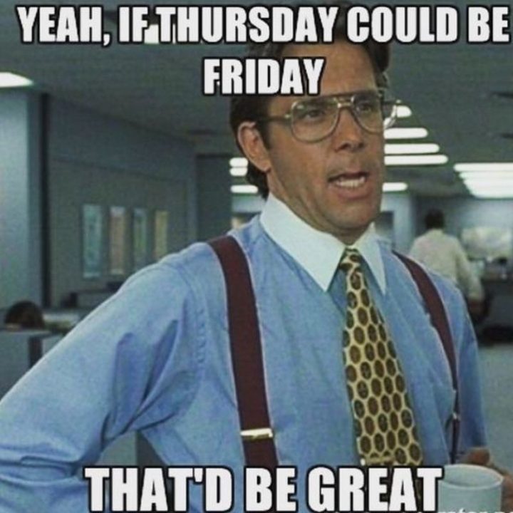 "Yeah, if Thursday could be Friday, that'd be great."