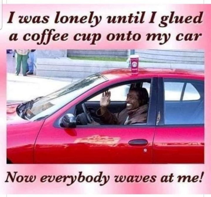 "I was lonely until I glued a coffee cup onto my car. Now everybody waves at me!"