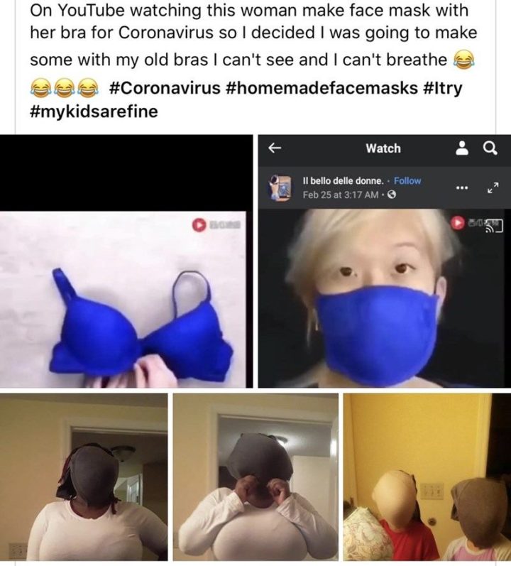 "On YouTube watching this woman make a face mask with her bra for coronavirus so I decided I was going to make some with my old bras. I can't see, and I can't breathe. Coronavirus. Homemade face masks. I try. My kids are fine."