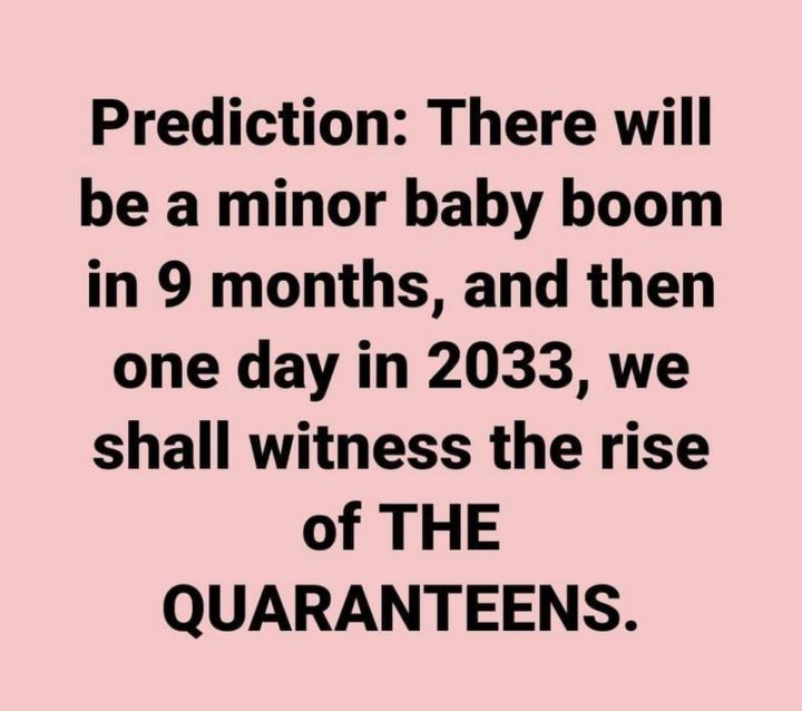 "Prediction: There will be a minor baby boom in 9 months, and then one day in 2033, we shall witness the rise of THE QUARANTEENS."
