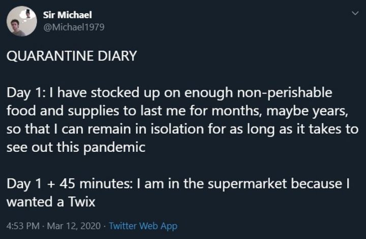 "Quarantine diary. Day 1: I have stocked up on enough non-perishable food and supplies to last me for months, maybe years so that I can remain in isolation for as long as it takes to see out this pandemic. Day 1 + 45 minutes: I am in the supermarket because I wanted a Twix." 