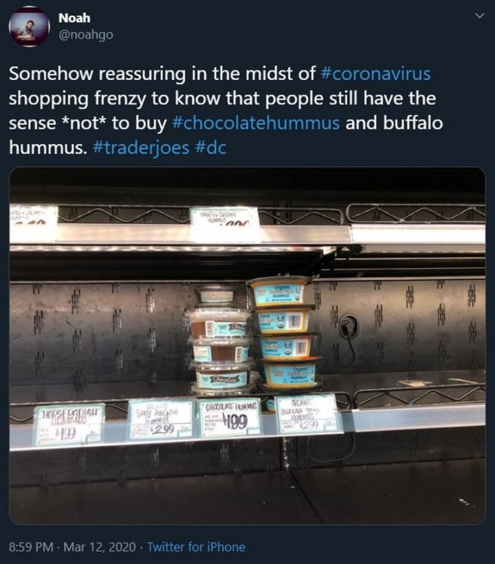 "Somehow reassuring in the midst of coronavirus shopping frenzy to know that people still have the sense *not* to buy chocolate hummus and buffalo hummus. Trader Joes."