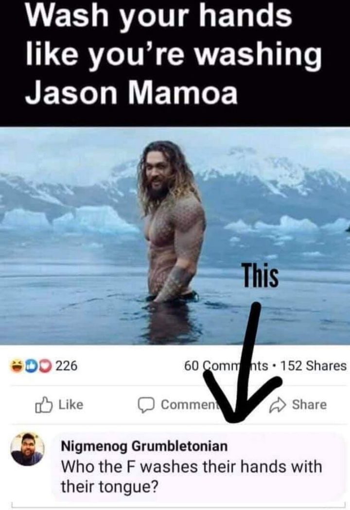 "Wash your hands like you're washing Jason Mamoa. Who the F washes their hands with their tongue?"