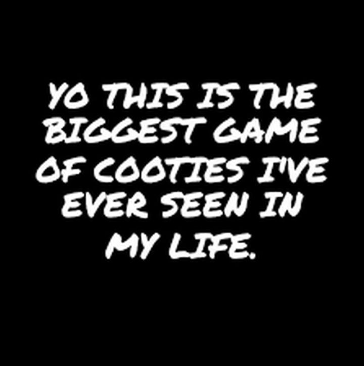 "Yo, this is the biggest game of cooties I've ever seen in my life." 