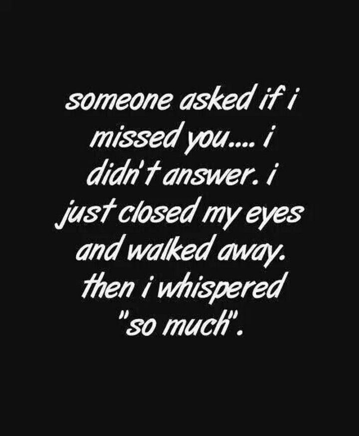 "Someone asked me if I missed you. I didn’t answer. I just closed my eyes and walked away and whispered 'so much'." - Unknown