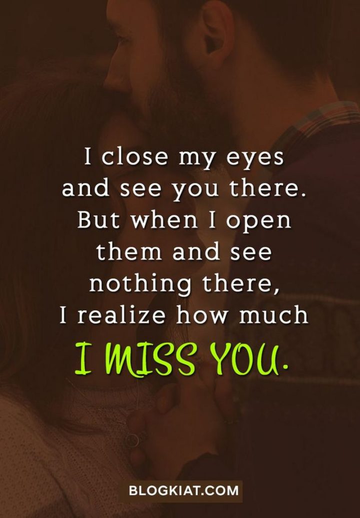 "I close my eyes and see you there. But when I open them and see nothing there, I realize how much I miss you." - Unknown