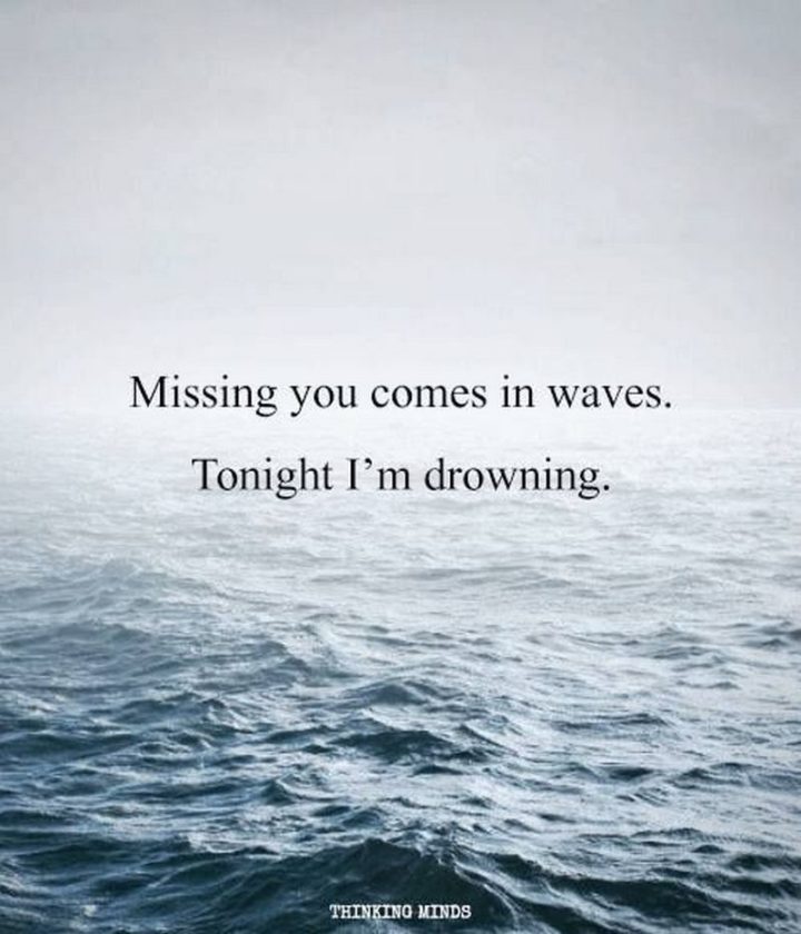 "Missing you is something that comes in waves. And tonight I am just drowning." - Unknown