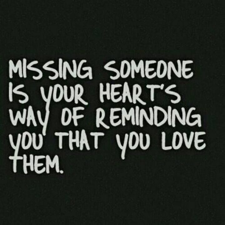 "Missing someone is your heart’s way of reminding you that you love them." - Unknown