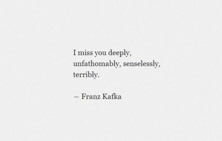 "I miss you deeply, unfathomably, senselessly, terribly." - Franz Kafka