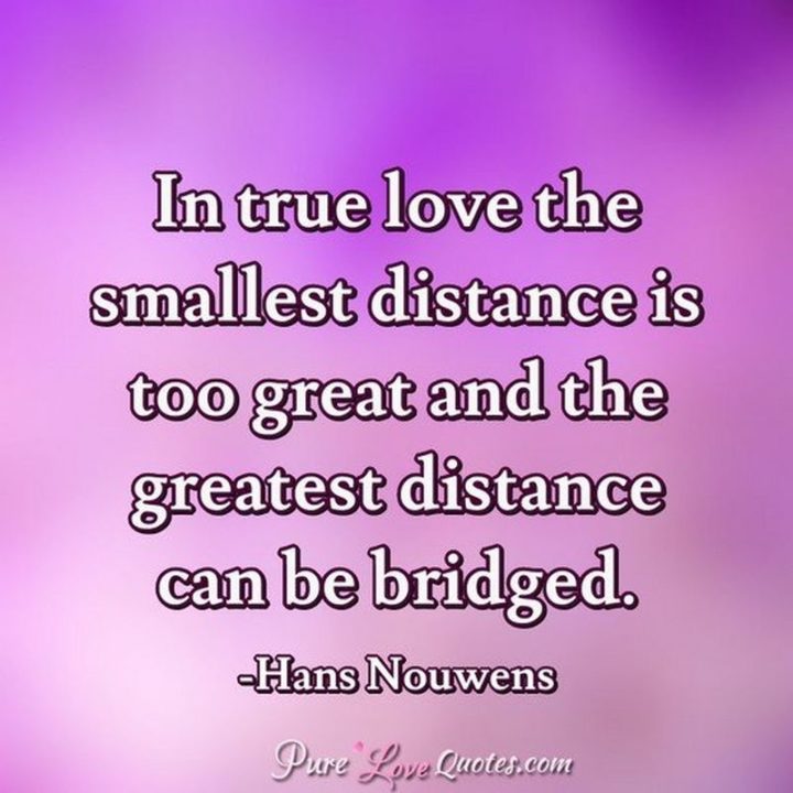"In true love, the smallest distance is too great, and the greatest distance can be bridged." - Hans Nouwens