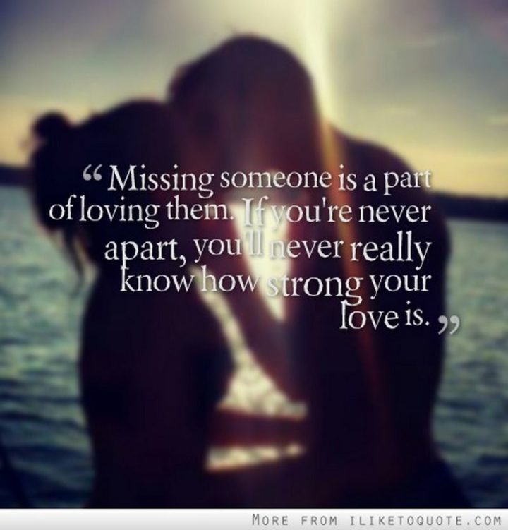 "Missing someone is a part of loving them. If you’re never apart, you’ll never really know how strong your love is." - Gustave Flaubert