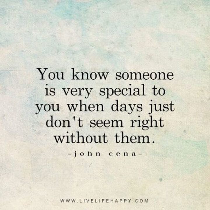 "You know someone is very special to you when days just don’t seem right without them." - John Cena