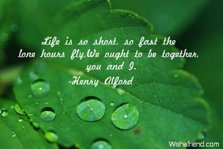 "Life is so short, so fast the lone hours fly, we ought to be together, you and I." -  Henry Alford