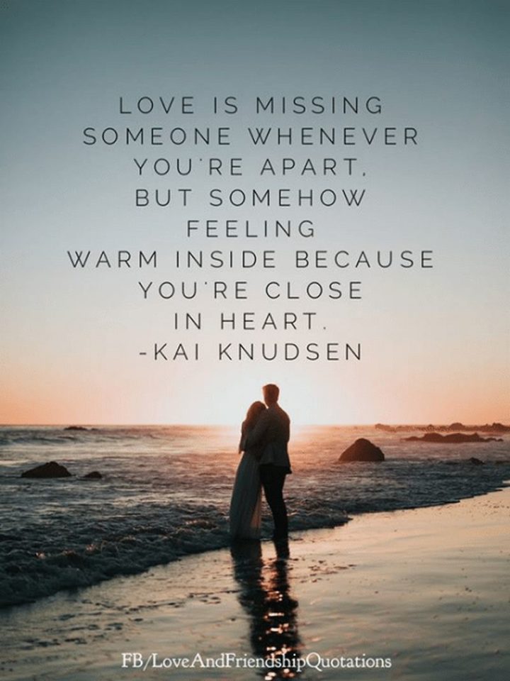 "Love is missing someone whenever you’re apart, but somehow feeling warm inside because you’re close in heart." - Kay Knudsen