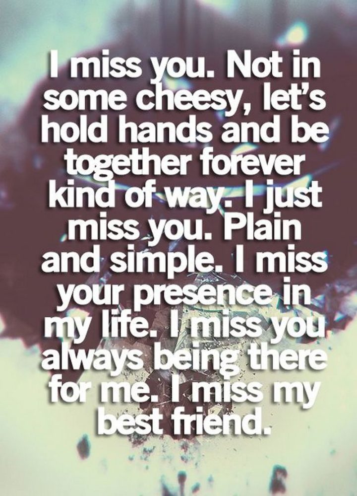 "I miss you. Not in some cheesy “Let’s hold hands and be together forever kind of way”. I just miss you, plain and simple. I miss your presence in my life. I miss you always being there for me. I miss you best friend." - Unknown