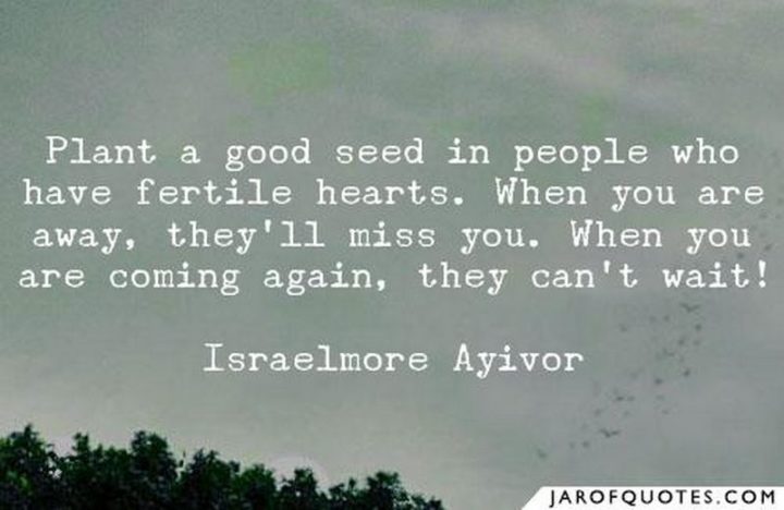 "Plant a good seed in people who have fertile hearts. When you are away, they’ll miss you. When you are coming again, they can’t wait!" - Israelmore Ayivor