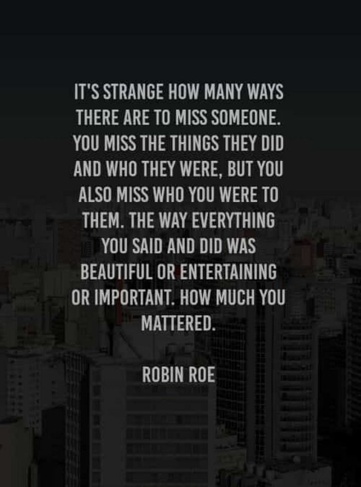 "It’s strange how many ways there are to miss someone. You miss the things they did and who they were, but you also miss who you were to them. The way everything you said and did was beautiful or entertaining or important. How much you mattered." - Robin Roe