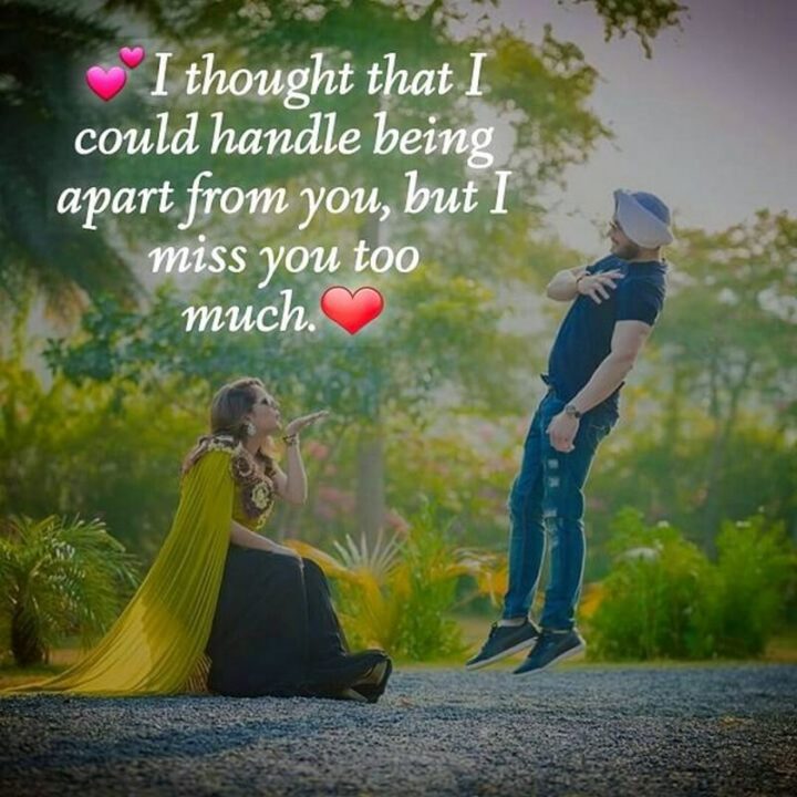 "I thought that I could handle being apart from you, but I miss you too much." - Unknown