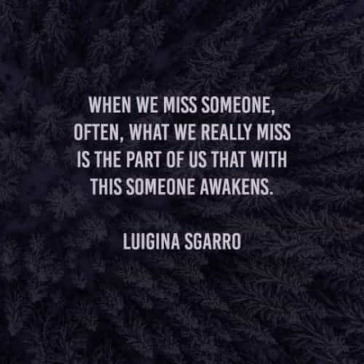 "When we miss someone, often, what we really miss is the part of us that with this someone awakens." -  Luigina Sgarro