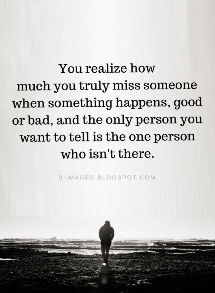 "You realize how much you truly miss someone when something happens, good or bad, and the only person you want to tell is the one person who isn’t there." - Unknown
