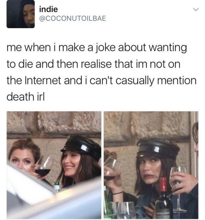 "Me when I make a joke about wanting to die and then realize that I'm not on the internet and I can't casually mention death in real life."