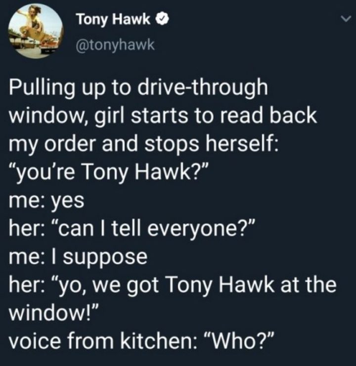 "Pulling up to the drive-through window, the girl starts to read back my order and stops herself: You're Tony Hawk? Me: Yes. Her: Can I tell everyone? Me: I suppose. Her: Yo, we got Tony Hawk at the window! The voice from kitchen: Who?"