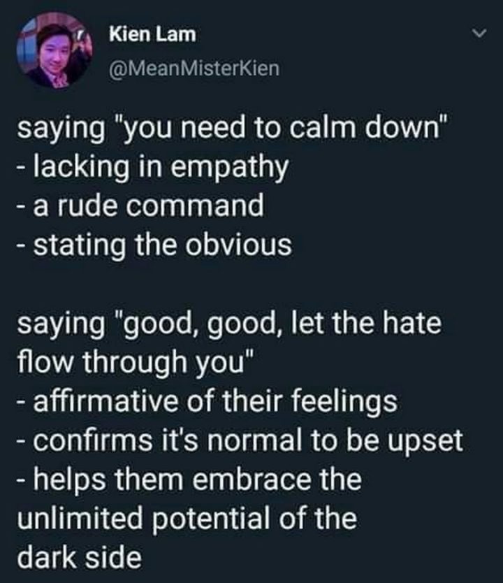 "Saying 'You need to calm down': Lacking in empathy. A rude command. Stating the obvious. Saying 'Good, good, let the hate flow through you': Affirmative of their feelings. Confirms it's normal to be upset. It helps them embrace the unlimited potential of the dark side."