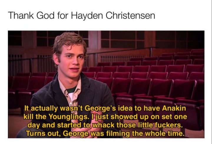 "Thank God for Hayden Christensen: It actually wasn't George's idea to have Anakin kill the younglings. I just showed up on set one day and started to whack those little [censored]. Turns out, George was filming the whole time."