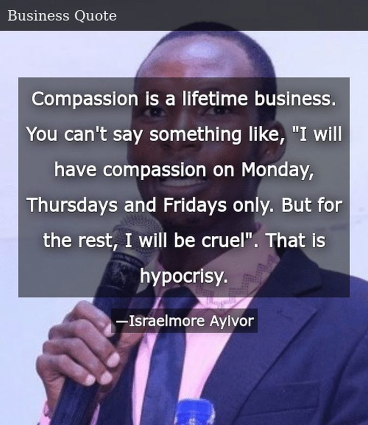 "Compassion is a lifetime business. You can't say something like, "I will have compassion on Monday, Thursdays, and Fridays only. But for the rest, I will be cruel". That is hypocrisy." - Israelmore Ayivor 