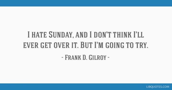 "I hate Sunday, and I don't think I'll ever get over it. But I'm going to try." - Frank D. Gilroy