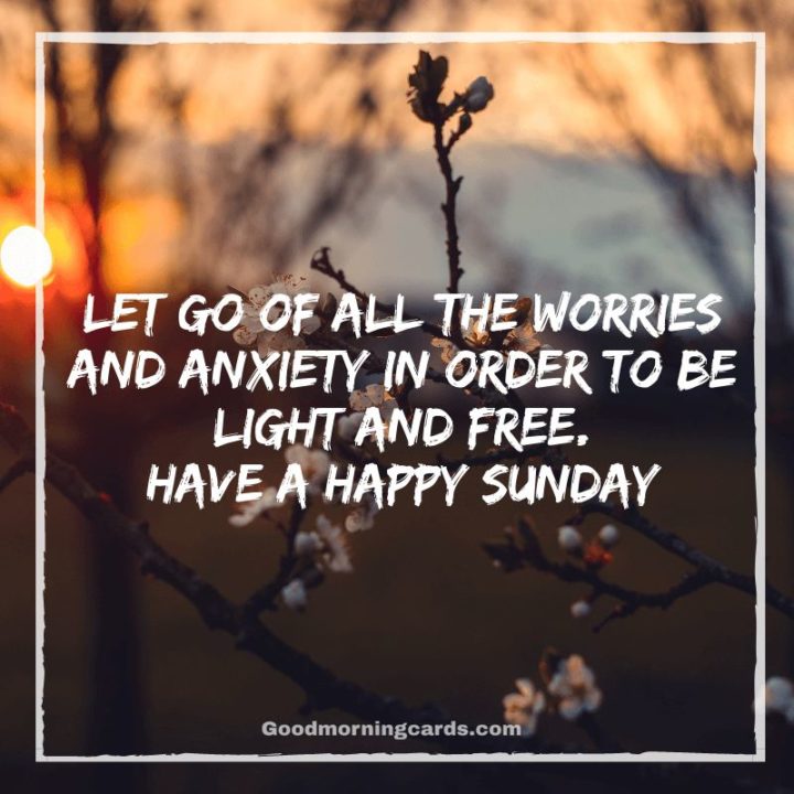 More Sunday morning quotes for a happy Sunday - "Let go of all the worries and anxiety in order to be light and free. Have a happy day." - Unknown 