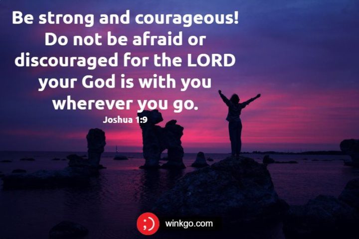 "Be strong and courageous! Do not be afraid or discouraged for the LORD your God is with you wherever you go." - Joshua 1:9