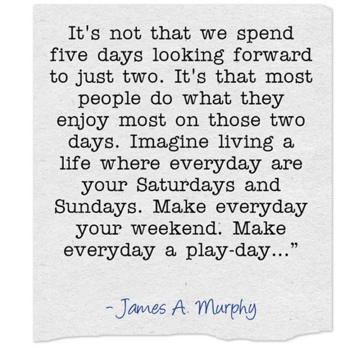  "It's not that we spend five days looking forward to just two. It's that most people do what they enjoy most in those two days. Imagine living a life where every day is your Saturdays and Sundays. Make everyday your weekend. Make everyday a play-day…" - James A. Murphy