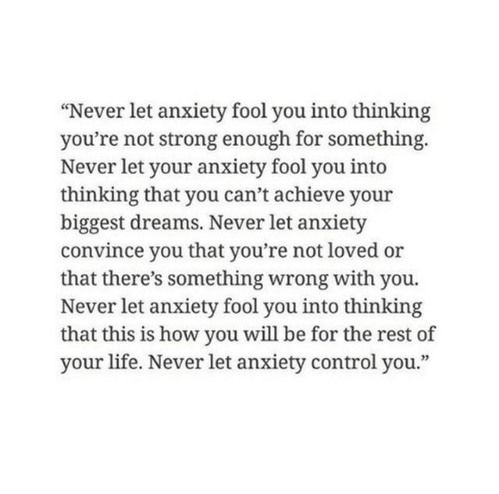 "Never let anxiety fool you into thinking you're not strong enough for something. Never let your anxiety fool you into thinking that you can't achieve your biggest dreams. Never let anxiety convince you that you're not loved or that there's something wrong with you. Never let anxiety fool you into thinking that this is how you will be for the rest of your life. Never let anxiety control you." 