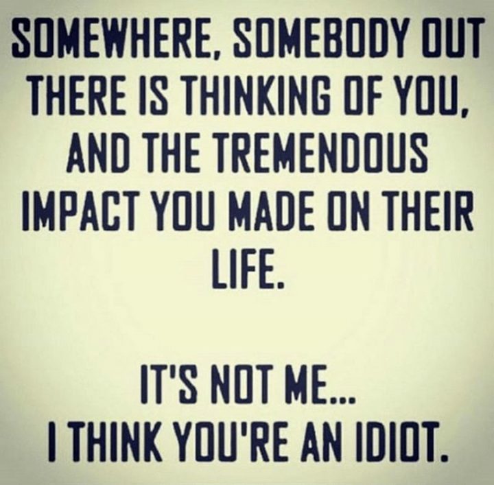 "Somewhere, somebody out there is thinking of you, and the tremendous impact you made on their life. It's not me...I think you're an idiot." 